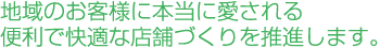 地域のお客様に本当に愛される便利で快適な店舗づくりを推進します 地域のお客様に本当に愛される便利で快適な店舗づくりを推進します