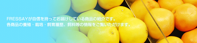 FRESSAYが自信を持ってお届けしている商品の紹介です。各商品の養殖・栽培・飼育履歴、飼料等の情報をご覧いただけます。