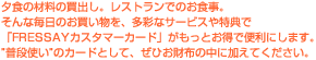 夕食の材料の買出し。レストランでのお食事。そんな毎日のお買い物を、多彩なサービスや特典で「FRESSAYカスタマーカード」がもっとお得で便利にします。“普段使い”のカードとして、ぜひお財布の中に加えてください。
